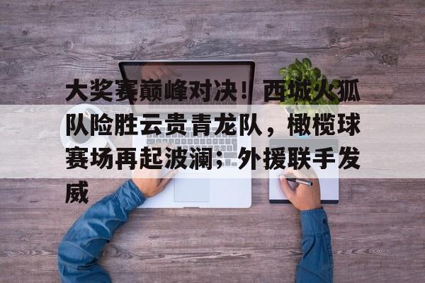 九游网页版登录入口-关于大奖赛巅峰对决！西城火狐队险胜云贵青龙队，橄榄球赛场再起波澜；外援联手发威的信息