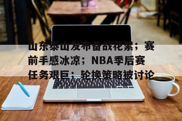九游网页版登录入口-山东泰山发布备战花絮；赛前手感冰凉；NBA季后赛任务艰巨；轮换策略被讨论的简单介绍