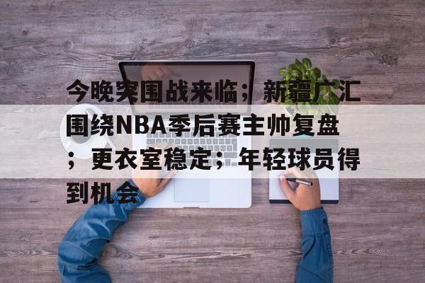九游网页版登录入口-今晚突围战来临；新疆广汇围绕NBA季后赛主帅复盘；更衣室稳定；年轻球员得到机会的简单介绍