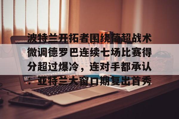 九游J9（中国）-包含波特兰开拓者围绕葡超战术微调德罗巴连续七场比赛得分超过爆冷，连对手都承认：亚特兰大窗口期复出首秀的词条